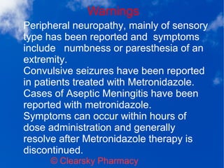 Warnings
© Clearsky Pharmacy
Peripheral neuropathy, mainly of sensory
type has been reported and symptoms
include numbness or paresthesia of an
extremity.
Convulsive seizures have been reported
in patients treated with Metronidazole.
Cases of Aseptic Meningitis have been
reported with metronidazole.
Symptoms can occur within hours of
dose administration and generally
resolve after Metronidazole therapy is
discontinued.
 