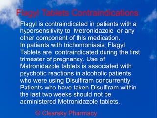 Flagyl Tablets Contraindications
© Clearsky Pharmacy
Flagyl is contraindicated in patients with a
hypersensitivity to Metronidazole or any
other component of this medication.
In patients with trichomoniasis, Flagyl
Tablets are contraindicated during the first
trimester of pregnancy. Use of
Metronidazole tablets is associated with
psychotic reactions in alcoholic patients
who were using Disulfiram concurrently.
Patients who have taken Disulfiram within
the last two weeks should not be
administered Metronidazole tablets.
 