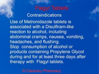Flagyl Tablets
© Clearsky Pharmacy
Contraindications
Use of Metronidazole tablets is
associated with a Disulfiram-like
reaction to alcohol, including
abdominal cramps, nausea, vomiting,
headaches, and flushing.
Stop consumption of alcohol or
products containing Propylene Glycol
during and for at least three days after
therapy with Flagyl tablets.
 