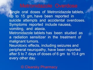 Metronidazole Overdose
© Clearsky Pharmacy
Single oral doses of Metronidazole tablets,
up to 15 gm, have been reported in
suicide attempts and accidental overdoses.
Symptoms reported include nausea,
vomiting, and ataxia.
Metronidazole tablets has been studied as
a radiation sensitizer in the treatment of
malignant tumors.
Neurotoxic effects, including seizures and
peripheral neuropathy, have been reported
after 5 to 7 days of doses of 6 gm to 10.4 gm
every other day.
 