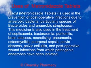 Uses of Metronidazole Tablets
© Clearsky Pharmacy
Flagyl (Metronidazole Tablets) is used in the
prevention of post-operative infections due to
anaerobic bacteria, particularly species of
Bacteroides and anaerobic streptococci.
This medicine is also used in the treatment
of septicaemia, bacteraemia, peritonitis,
brain abscess, necrotising pneumonia,
osteomyelitis, puerperal sepsis, pelvic
abscess, pelvic cellulitis, and post-operative
wound infections from which pathogenic
anaerobes have been isolated.
 