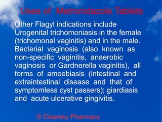 Uses of Metronidazole Tablets
© Clearsky Pharmacy
Other Flagyl indications include
Urogenital trichomoniasis in the female
(trichomonal vaginitis) and in the male.
Bacterial vaginosis (also known as
non-specific vaginitis, anaerobic
vaginosis or Gardnerella vaginitis), all
forms of amoebiasis (intestinal and
extraintestinal disease and that of
symptomless cyst passers); giardiasis
and acute ulcerative gingivitis.
 