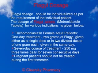 Flagyl Dosage
© Clearsky Pharmacy
➢ Trichomoniasis:In Female Adult Patients:
One-day treatment - two grams of Flagyl, given
either as a single dose or in two divided doses
of one gram each, given in the same day.
➢Seven-day course of treatment - 250 mg
three times daily for seven consecutive days.
➢Pregnant patients should not be treated
during the first trimester.
Flagyl dosage should be individualized as per
the requirement of the individual patient.
The dosage of Flagyl tablets (Metronidazole
Tablets) for various indications is given below:
 