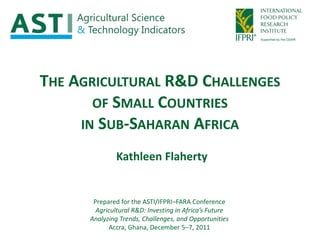 THE AGRICULTURAL R&D CHALLENGES
       OF SMALL COUNTRIES
     IN SUB-SAHARAN AFRICA

               Kathleen Flaherty


       Prepared for the ASTI/IFPRI–FARA Conference
        Agricultural R&D: Investing in Africa’s Future
      Analyzing Trends, Challenges, and Opportunities
            Accra, Ghana, December 5–7, 2011
 