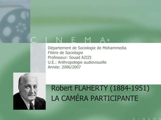 Département de Sociologie de Mohammedia
Filière de Sociologie
Professeur: Souad AZIZI
U.E.: Anthropologie audiovisuelle
Année: 2006/2007




 Robert FLAHERTY (1884-1951)
 LA CAMÉRA PARTICIPANTE
 