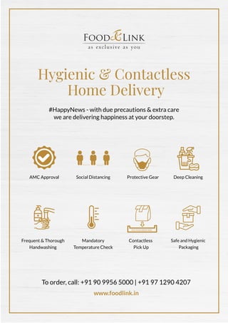 Hygienic & Contactless
Home Delivery
#HappyNews - with due precautions & extra care
we are delivering happiness at your doorstep.
Social DistancingAMC Approval
Safe and Hygienic
Packaging
Protective Gear
Frequent & Thorough
Handwashing
Deep Cleaning
Contactless
Pick Up
Mandatory
Temperature Check
PICK YOUR ORDER HERE
To order, call: +91 90 9956 5000 | +91 97 1290 4207
www.foodlink.in
 