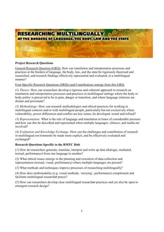 1
Project Research Questions
General Research Question (GRQ): How can translation and interpretation processes and
practices at the borders of language, the body, law, and the state be rigorously theorised and
researched, and research findings effectively represented and evaluated, in a multilingual
manner?
Four Specific Research Questions (SRQs) and Contributions emerge from this GRQ:
(1) Theory: How can researchers develop a rigorous and coherent approach to research on
translation and interpretation processes and practices in multilingual settings where the body or
body politic is perceived to be in pain, danger or transition, and where language relations are
distant and proximate?
(2) Methodology: How can research methodologies and ethical practices for working in
multilingual contexts and/or with multilingual people, particularly but not exclusively where
vulnerability, power differences and conflict are key issues, be developed, tested and refined?
(3) Representation: What is the role of language and translation at times of considerable pressure
and how can this be described and represented when multiple languages, silences, and media are
involved?
(4) Evaluation and Knowledge Exchange: How can the challenges and contribution of research
in multilingual environments be made more explicit, and be effectively evaluated and
exchanged?
Research Questions Specific to the RMTC Hub
(1) How do researchers generate, translate, interpret and write up data (dialogic, mediated,
textual, performance) from one language to another?
(2) What ethical issues emerge in the planning and execution of data collection and
representation (textual, visual, performance) where multiple languages are present?
(3) What methods and techniques improve processes of researching multilingually?
(4) How does multimodality (e.g. visual methods, ‘storying’, performance) complement and
facilitate multilingual researcher praxis?
(5) How can researchers develop clear multilingual researcher practices and yet also be open to
emergent research design?
 