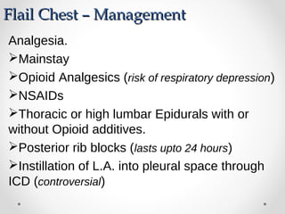 Flail Chest – ManagementFlail Chest – Management
Analgesia.
Mainstay
Opioid Analgesics (risk of respiratory depression)
NSAIDs
Thoracic or high lumbar Epidurals with or
without Opioid additives.
Posterior rib blocks (lasts upto 24 hours)
Instillation of L.A. into pleural space through
ICD (controversial)
 