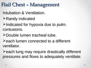 Flail Chest – ManagementFlail Chest – Management
Intubation & Ventilation.
Rarely indicated
Indicated for hypoxia due to pulm.
contusions.
Double lumen tracheal tube.
each lumen connected to a different
ventilator.
each lung may require drastically different
pressures and flows to adequately ventilate.
 