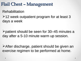 Flail Chest – ManagementFlail Chest – Management
Rehabilitation
12 week outpatient program for at least 3
days a week
patient should be seen for 30–45 minutes a
day after a 5-10 minute warm up session.
After discharge, patient should be given an
exercise regimen to be performed at home.
 