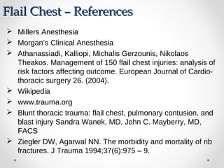 Flail Chest – ReferencesFlail Chest – References
 Millers Anesthesia
 Morgan’s Clinical Anesthesia
 Athanassiadi, Kalliopi, Michalis Gerzounis, Nikolaos
Theakos. Management of 150 flail chest injuries: analysis of
risk factors affecting outcome. European Journal of Cardio-
thoracic surgery 26. (2004).
 Wikipedia
 www.trauma.org
 Blunt thoracic trauma: flail chest, pulmonary contusion, and
blast injury Sandra Wanek, MD, John C. Mayberry, MD,
FACS
 Ziegler DW, Agarwal NN. The morbidity and mortality of rib
fractures. J Trauma 1994;37(6):975 – 9.
 