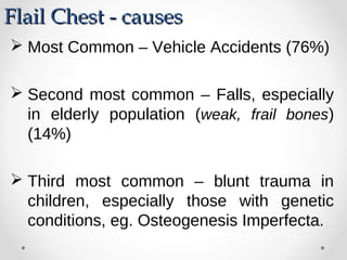  Most Common – Vehicle Accidents (76%)
 Second most common – Falls, especially
in elderly population (weak, frail bones)
(14%)
 Third most common – blunt trauma in
children, especially those with genetic
conditions, eg. Osteogenesis Imperfecta.
Flail Chest - causesFlail Chest - causes
 