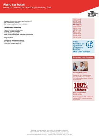 CERTYOU, 37 rue des Mathurins, 75008 PARIS - SAS au capital de 10 000 Euros
Tél : 01 42 93 52 72 - Fax : 01 70 72 02 72 - contact@certyou.com - www.certyou.com
RCS de Paris n° 804 509 461- TVA intracommunautaire FR03 804509461 - APE 8559A
Déclaration d’activité enregistrée sous le N° 11 75 52524 75 auprès du préfet de région d’Ile-de-France
Flash, Les bases
Formation Informatique / PAO/CAO/Multimédia / Flash
La gestion des évènements avec addEventListener()
Les évènements du scénario
Les évènements utilisateurs souris et clavier
Introduction à ActionScript
Syntaxe et structure d’ActionScript
Quelques fonctions intégrées
Intéractivité et ActionScript
Créer un petit site Web avec une barre de progression
La publication
Utilisation de l'assistant d'exportation
Les différents paramètres d'exportation
Intégration du Flash dans HTML
30/03/2015
27/07/2015
02/11/2015
Strasbourg
09/03/2015
29/06/2015
12/10/2015
Toulouse
13/04/2015
17/08/2015
16/11/2015
Cette
formation est
également
proposée en
formule
INTRA-ENTREPRISE.
Inclus dans cette formation
Coaching Après-COURS
Pendant 30 jours, votre formateur
sera disponible pour vous aider.
CERTyou s'engage dans la réalisation
de vos objectifs.
Votre garantie 100%
SATISFACTION
Notre engagement 100% satisfaction
vous garantit la plus grande qualité
de formation.
 