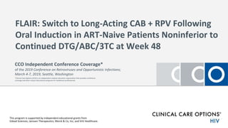 FLAIR: Switch to Long-Acting CAB + RPV Following
Oral Induction in ART-Naive Patients Noninferior to
Continued DTG/ABC/3TC at Week 48
This program is supported by independent educational grants from
Gilead Sciences; Janssen Therapeutics; Merck & Co, Inc; and ViiV Healthcare.
CCO Independent Conference Coverage*
of the 2019 Conference on Retroviruses and Opportunistic Infections;
March 4-7, 2019; Seattle, Washington
*Clinical Care Options (CCO) is an independent medical education organization that provides conference
coverage and other unique educational programs for healthcare professionals.
 