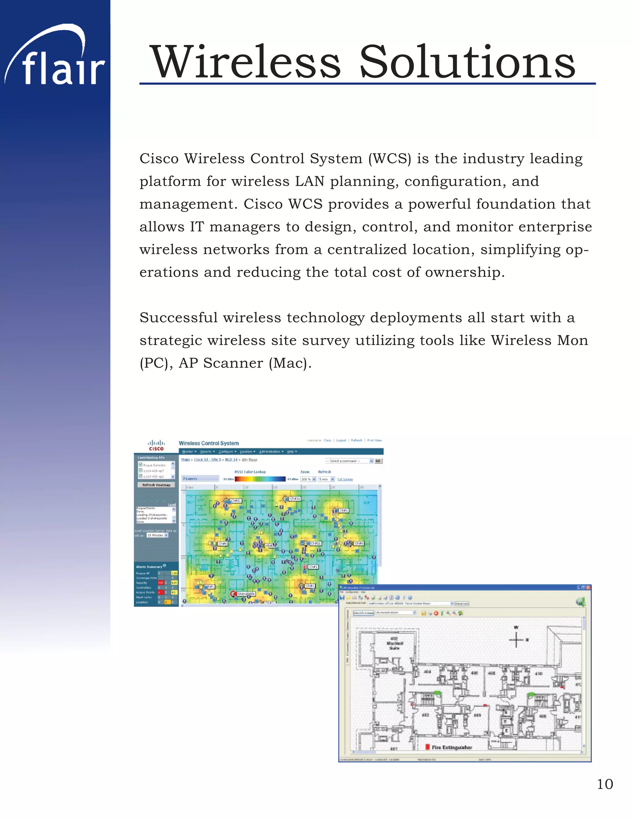Wireless Solutions
Cisco Wireless Control System (WCS) is the industry leading
platform for wireless LAN planning, conﬁguration, and
management. Cisco WCS provides a powerful foundation that
allows IT managers to design, control, and monitor enterprise
wireless networks from a centralized location, simplifying op-
erations and reducing the total cost of ownership.


Successful wireless technology deployments all start with a
strategic wireless site survey utilizing tools like Wireless Mon
(PC), AP Scanner (Mac).




                                                                   10
 