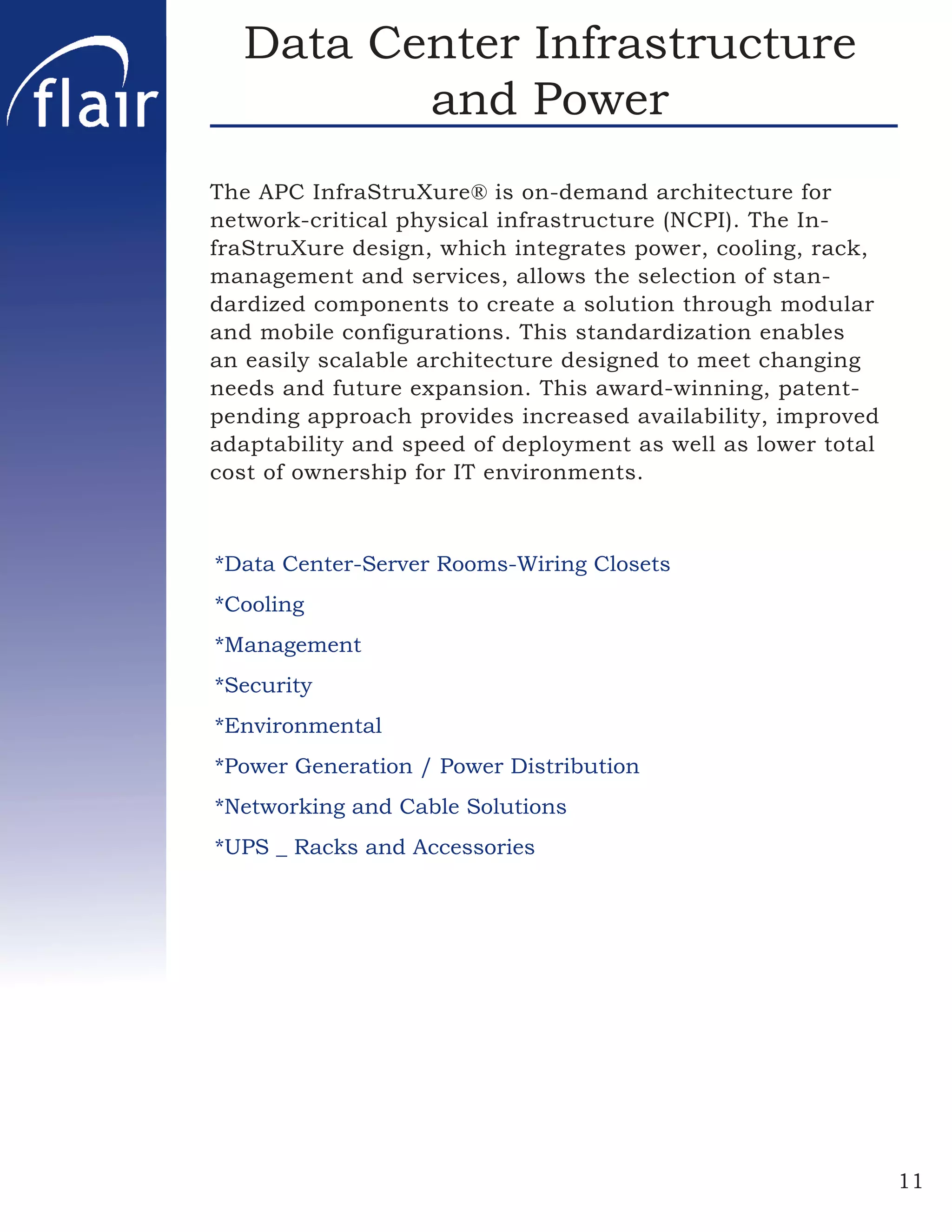 Data Center Infrastructure
         and Power
The APC InfraStruXure® is on-demand architecture for
network-critical physical infrastructure (NCPI). The In-
fraStruXure design, which integrates power, cooling, rack,
management and services, allows the selection of stan-
dardized components to create a solution through modular
and mobile configurations. This standardization enables
an easily scalable architecture designed to meet changing
needs and future expansion. This award-winning, patent-
pending approach provides increased availability, improved
adaptability and speed of deployment as well as lower total
cost of ownership for IT environments.



*Data Center-Server Rooms-Wiring Closets
*Cooling
*Management
*Security
*Environmental
*Power Generation / Power Distribution
*Networking and Cable Solutions
*UPS _ Racks and Accessories




                                                              11
 