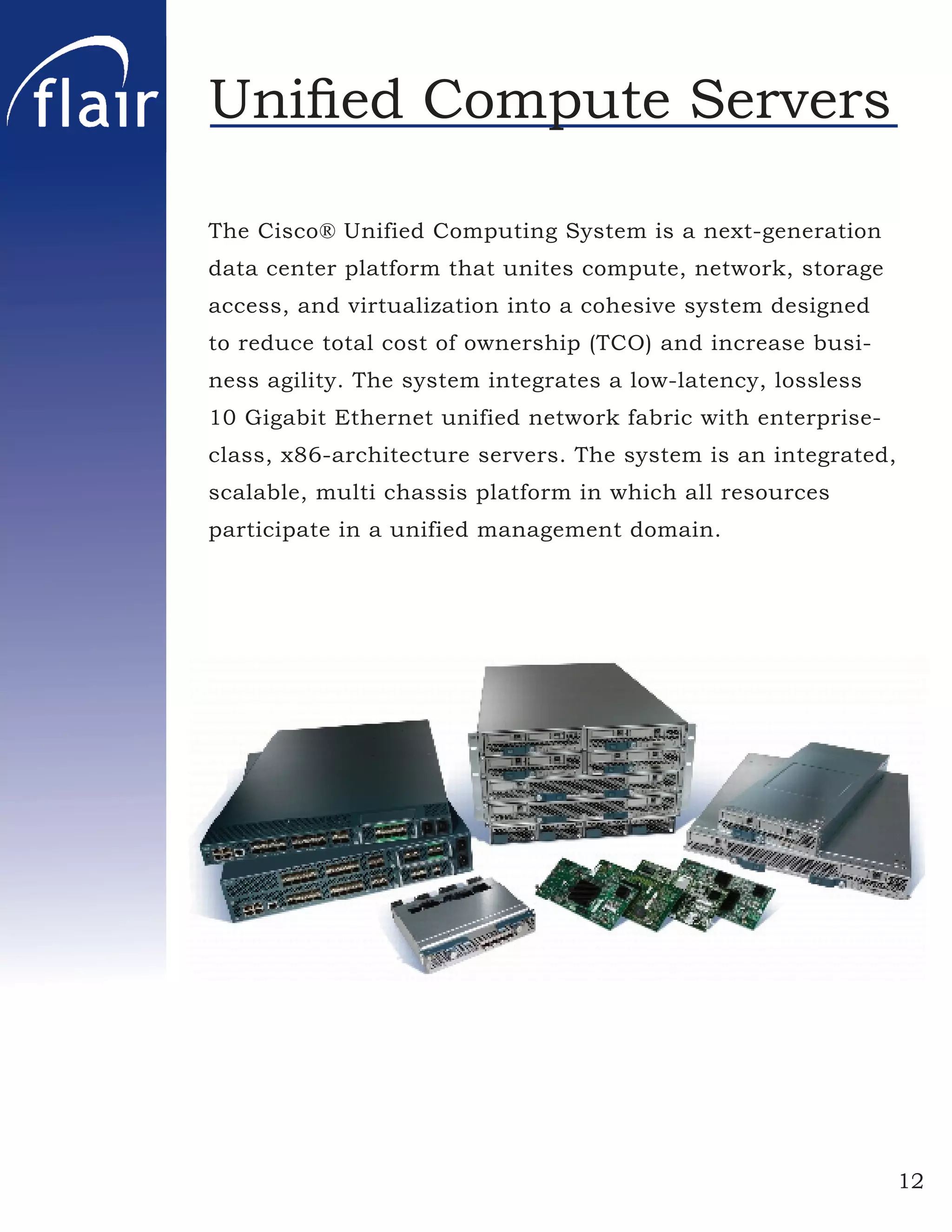 Uniﬁed Compute Servers

The Cisco® Unified Computing System is a next-generation
data center platform that unites compute, network, storage
access, and virtualization into a cohesive system designed
to reduce total cost of ownership (TCO) and increase busi-
ness agility. The system integrates a low-latency, lossless
10 Gigabit Ethernet unified network fabric with enterprise-
class, x86-architecture servers. The system is an integrated,
scalable, multi chassis platform in which all resources
participate in a unified management domain.




                                                                12
 