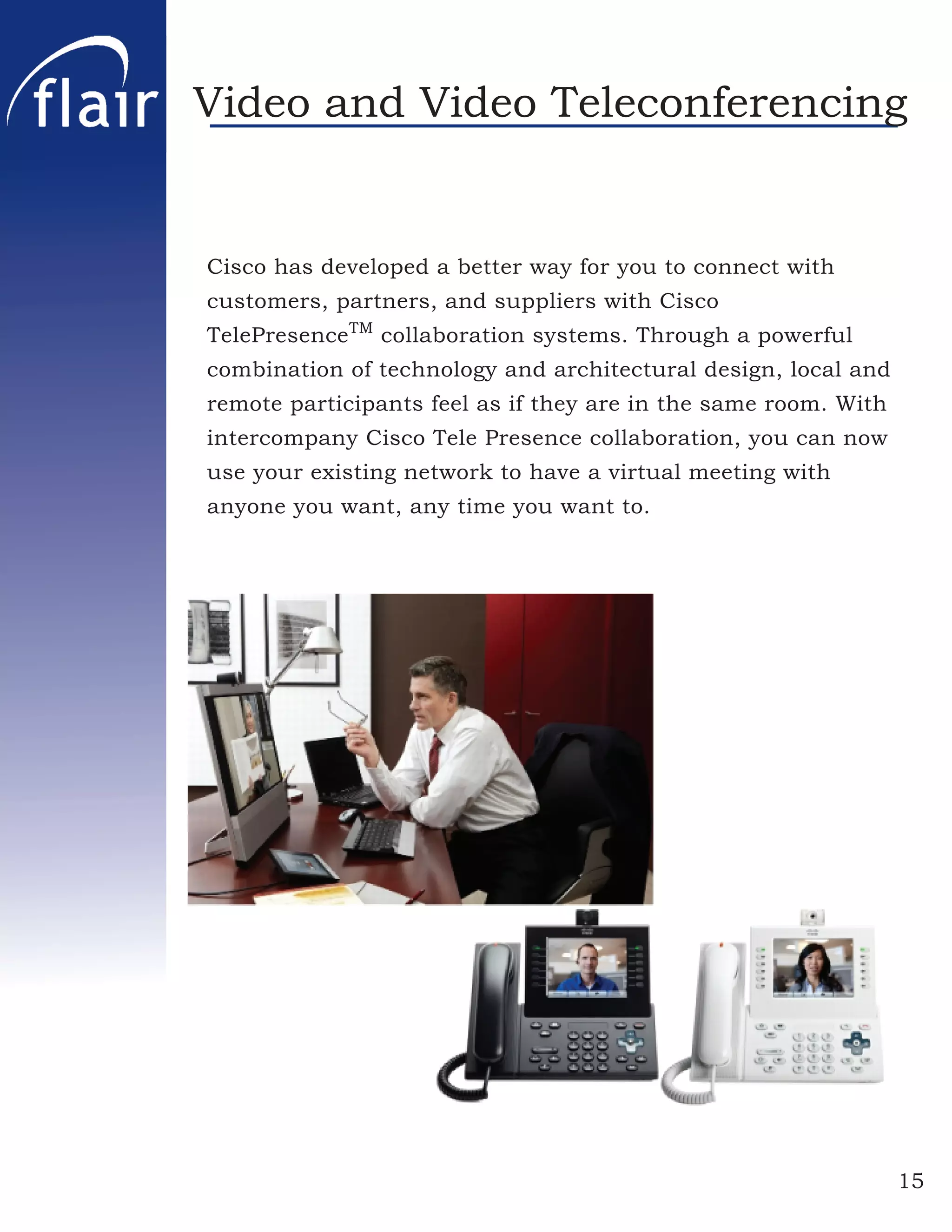 Video and Video Teleconferencing


Cisco has developed a better way for you to connect with
customers, partners, and suppliers with Cisco
TelePresenceTM collaboration systems. Through a powerful
combination of technology and architectural design, local and
remote participants feel as if they are in the same room. With
intercompany Cisco Tele Presence collaboration, you can now
use your existing network to have a virtual meeting with
anyone you want, any time you want to.




                                                                 15
 