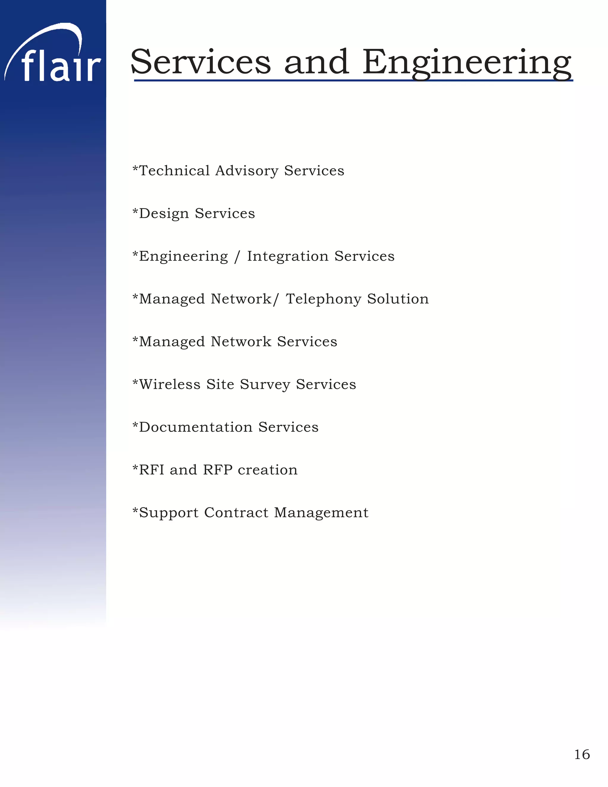 Services and Engineering

*Technical Advisory Services

*Design Services

*Engineering / Integration Services

*Managed Network/ Telephony Solution

*Managed Network Services

*Wireless Site Survey Services

*Documentation Services

*RFI and RFP creation

*Support Contract Management




                                       16
 
