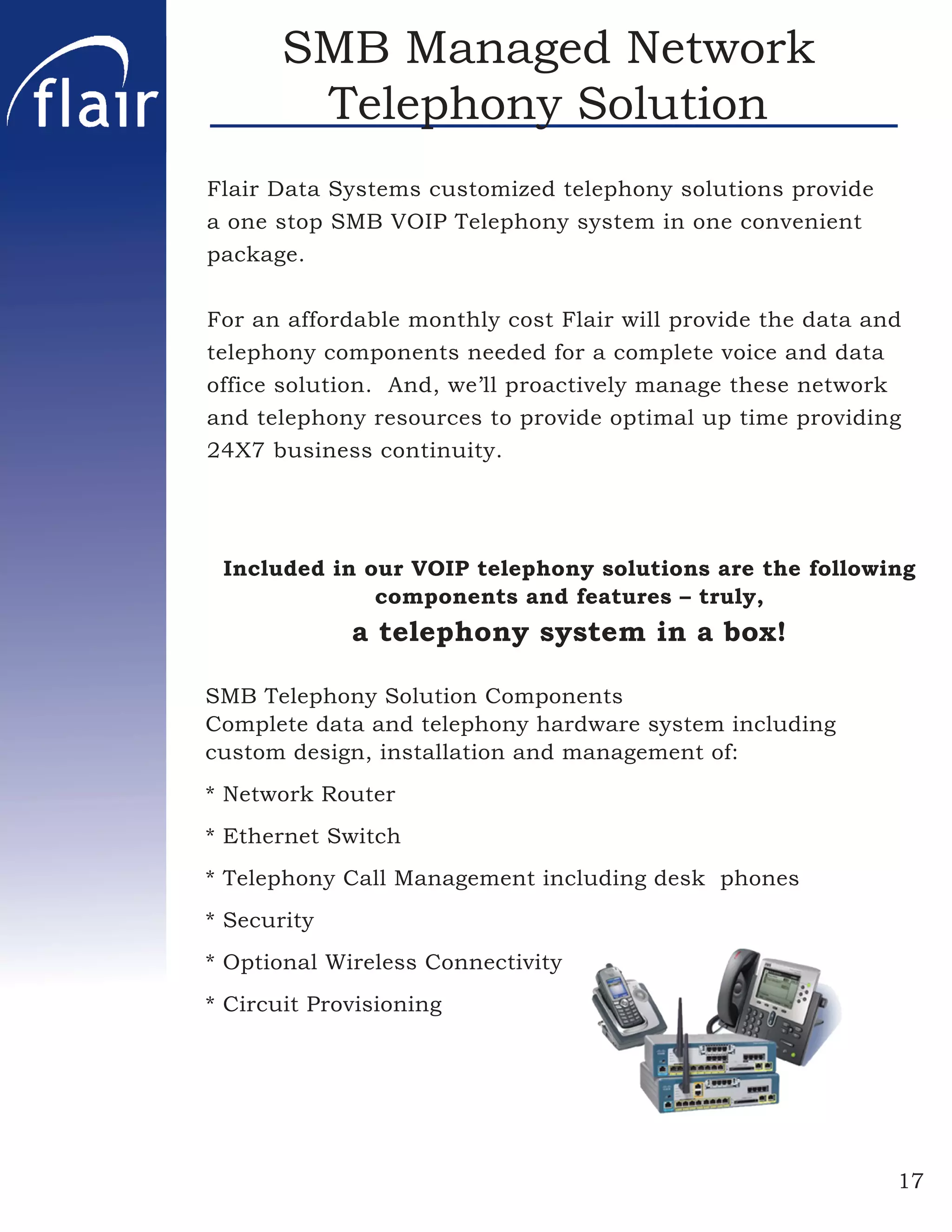 SMB Managed Network
        Telephony Solution
Flair Data Systems customized telephony solutions provide
a one stop SMB VOIP Telephony system in one convenient
package.


For an affordable monthly cost Flair will provide the data and
telephony components needed for a complete voice and data
office solution. And, we’ll proactively manage these network
and telephony resources to provide optimal up time providing
24X7 business continuity.




 Included in our VOIP telephony solutions are the following
              components and features – truly,
             a telephony system in a box!

SMB Telephony Solution Components
Complete data and telephony hardware system including
custom design, installation and management of:
* Network Router
* Ethernet Switch
* Telephony Call Management including desk phones
* Security
* Optional Wireless Connectivity
* Circuit Provisioning




                                                             17
 