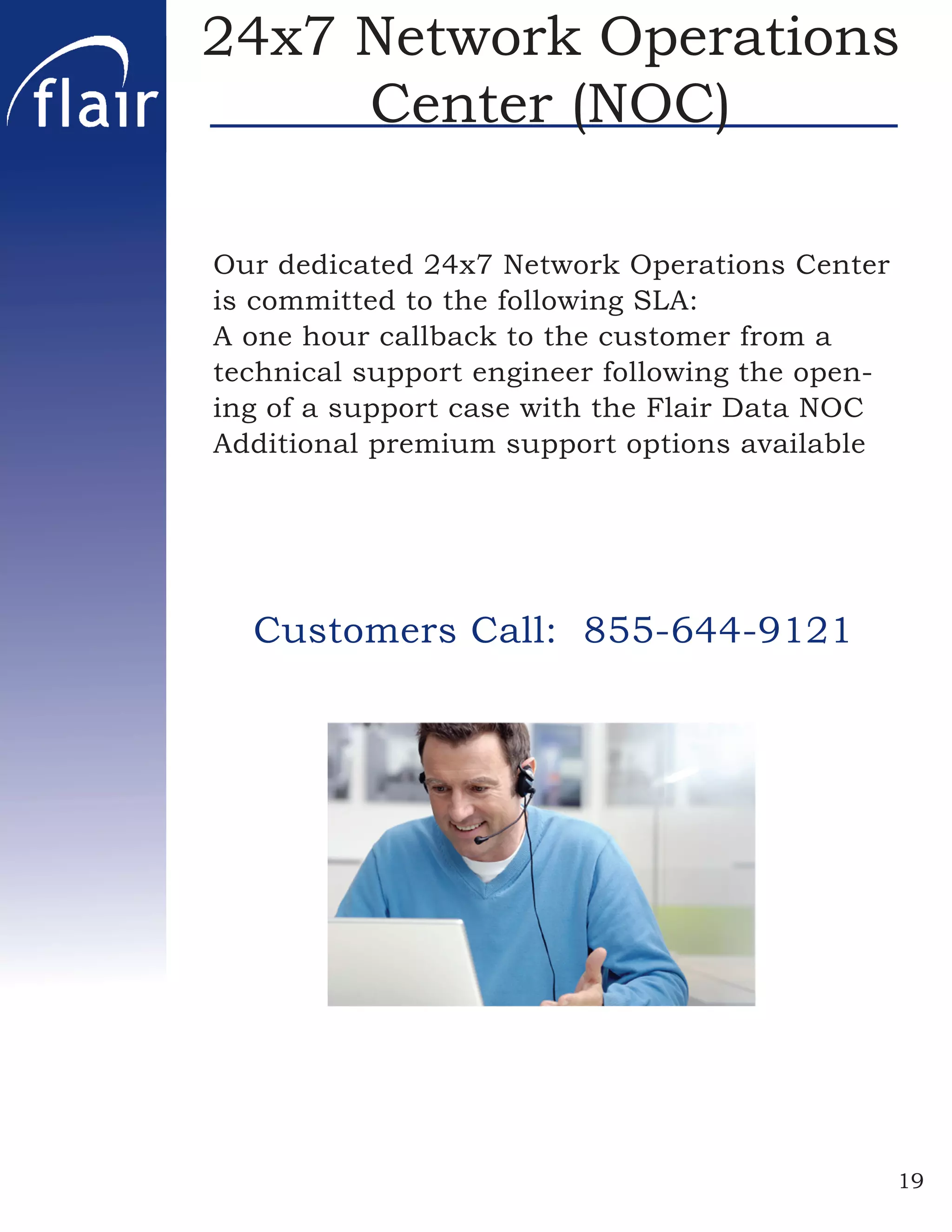 24x7 Network Operations
     Center (NOC)

Our dedicated 24x7 Network Operations Center
is committed to the following SLA:
A one hour callback to the customer from a
technical support engineer following the open-
ing of a support case with the Flair Data NOC
Additional premium support options available




  Customers Call: 855-644-9121




                                                 19
 