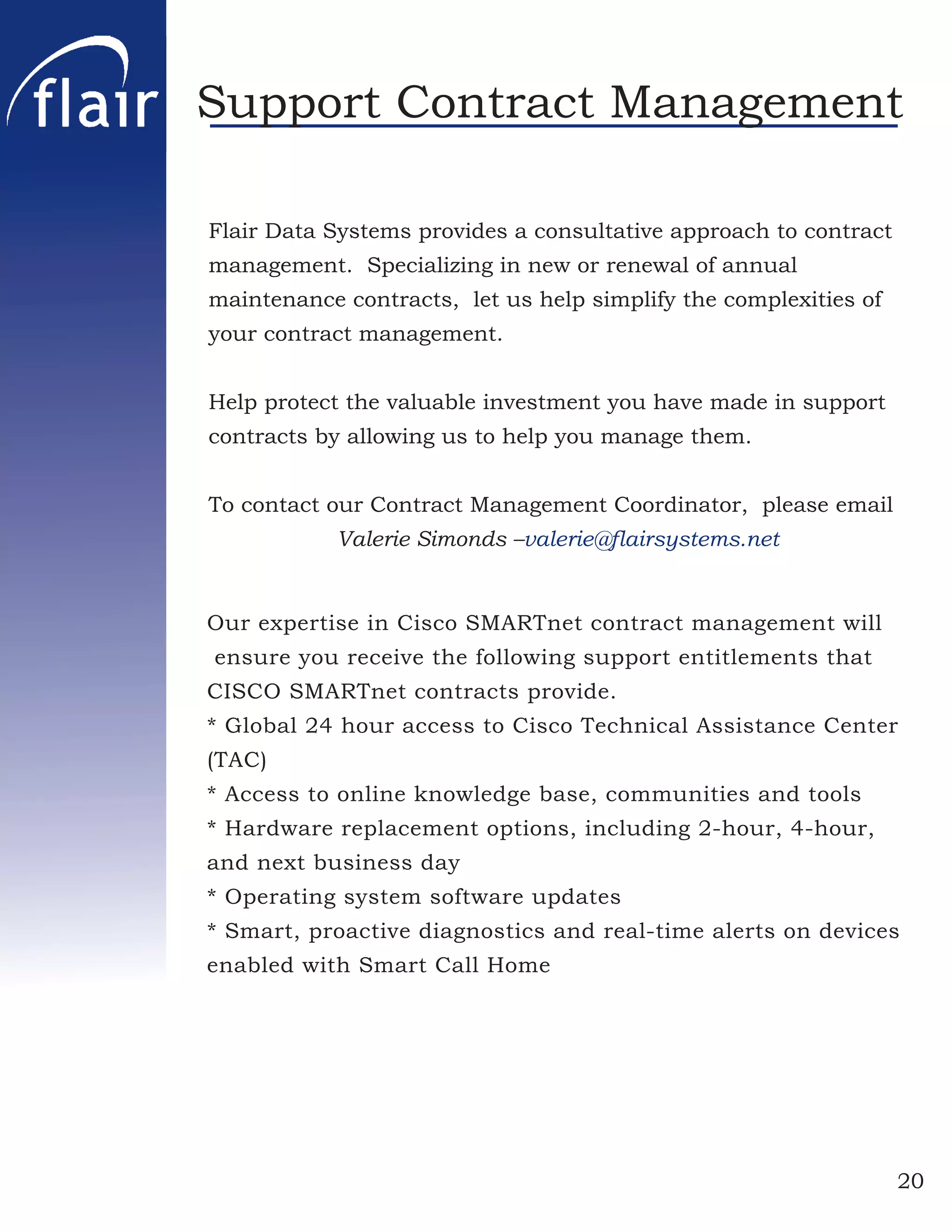 Support Contract Management

Flair Data Systems provides a consultative approach to contract
management. Specializing in new or renewal of annual
maintenance contracts, let us help simplify the complexities of
your contract management.


Help protect the valuable investment you have made in support
contracts by allowing us to help you manage them.


To contact our Contract Management Coordinator, please email
            Valerie Simonds –valerie@ﬂairsystems.net


Our expertise in Cisco SMARTnet contract management will
ensure you receive the following support entitlements that
CISCO SMARTnet contracts provide.
* Global 24 hour access to Cisco Technical Assistance Center
(TAC)
* Access to online knowledge base, communities and tools
* Hardware replacement options, including 2-hour, 4-hour,
and next business day
* Operating system software updates
* Smart, proactive diagnostics and real-time alerts on devices
enabled with Smart Call Home




                                                                  20
 