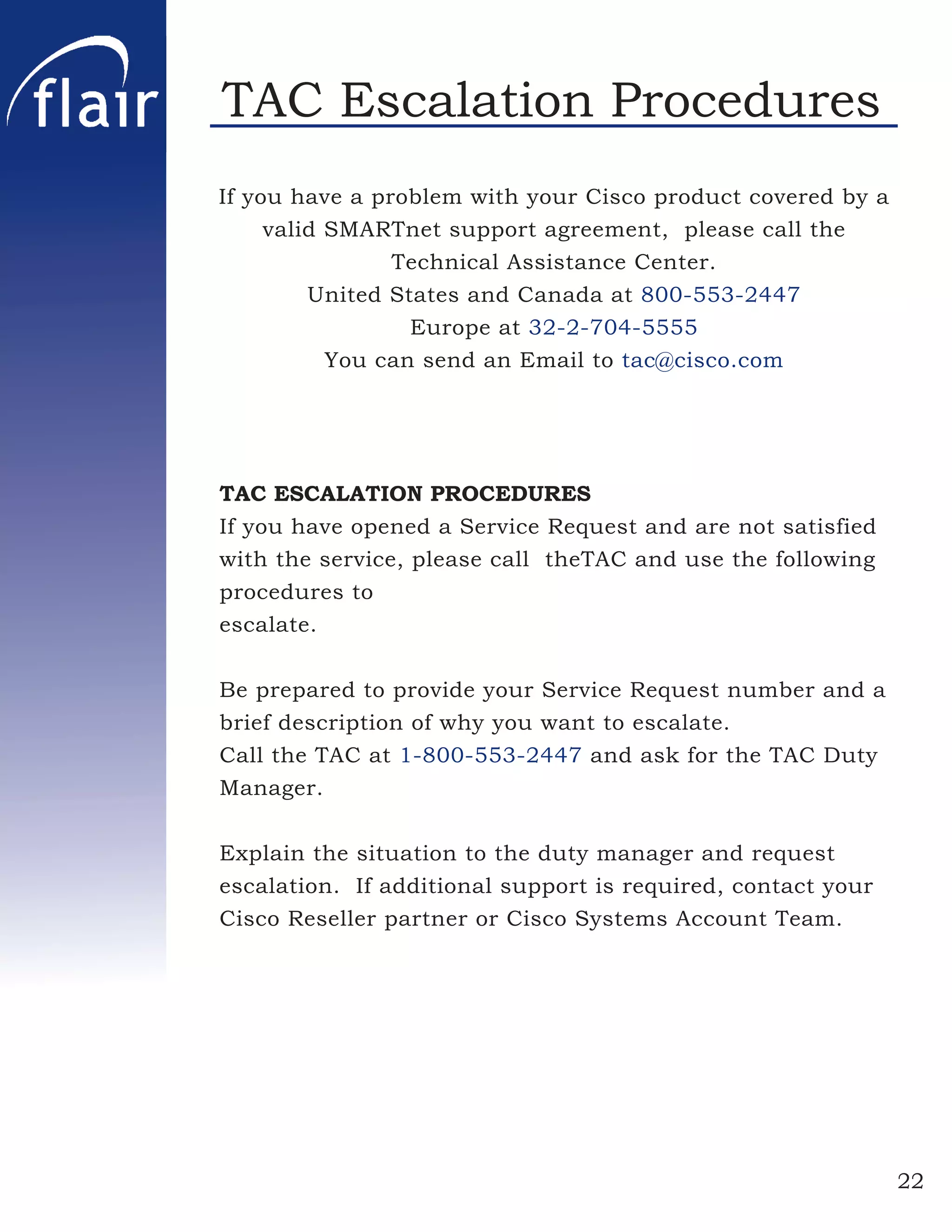 TAC Escalation Procedures
If you have a problem with your Cisco product covered by a
     valid SMARTnet support agreement, please call the
                Technical Assistance Center.
         United States and Canada at 800-553-2447
                  Europe at 32-2-704-5555
           You can send an Email to tac@cisco.com




TAC ESCALATION PROCEDURES
If you have opened a Service Request and are not satisfied
with the service, please call theTAC and use the following
procedures to
escalate.


Be prepared to provide your Service Request number and a
brief description of why you want to escalate.
Call the TAC at 1-800-553-2447 and ask for the TAC Duty
Manager.

Explain the situation to the duty manager and request
escalation. If additional support is required, contact your
Cisco Reseller partner or Cisco Systems Account Team.




                                                              22
 