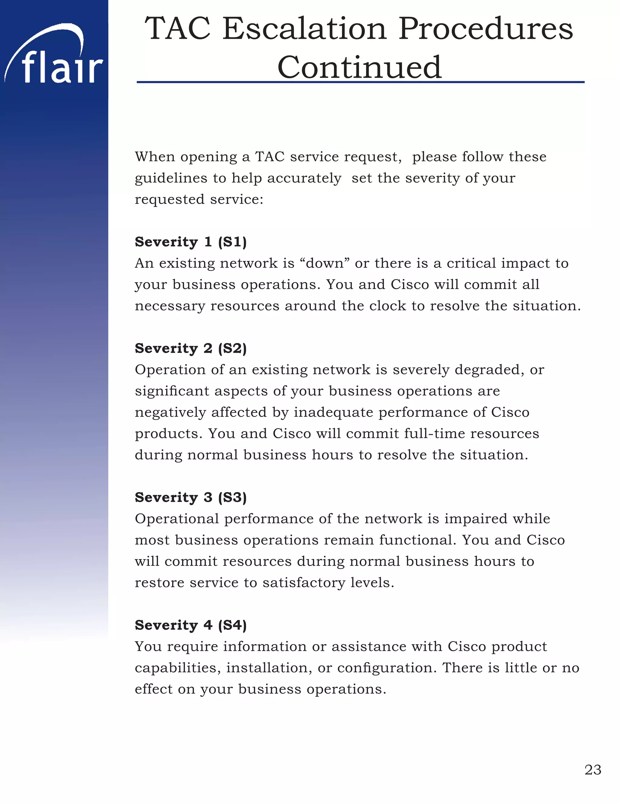 TAC Escalation Procedures
        Continued

When opening a TAC service request, please follow these
guidelines to help accurately set the severity of your
requested service:


Severity 1 (S1)
An existing network is “down” or there is a critical impact to
your business operations. You and Cisco will commit all
necessary resources around the clock to resolve the situation.


Severity 2 (S2)
Operation of an existing network is severely degraded, or
signiﬁcant aspects of your business operations are
negatively affected by inadequate performance of Cisco
products. You and Cisco will commit full-time resources
during normal business hours to resolve the situation.


Severity 3 (S3)
Operational performance of the network is impaired while
most business operations remain functional. You and Cisco
will commit resources during normal business hours to
restore service to satisfactory levels.


Severity 4 (S4)
You require information or assistance with Cisco product
capabilities, installation, or conﬁguration. There is little or no
effect on your business operations.




                                                                     23
 