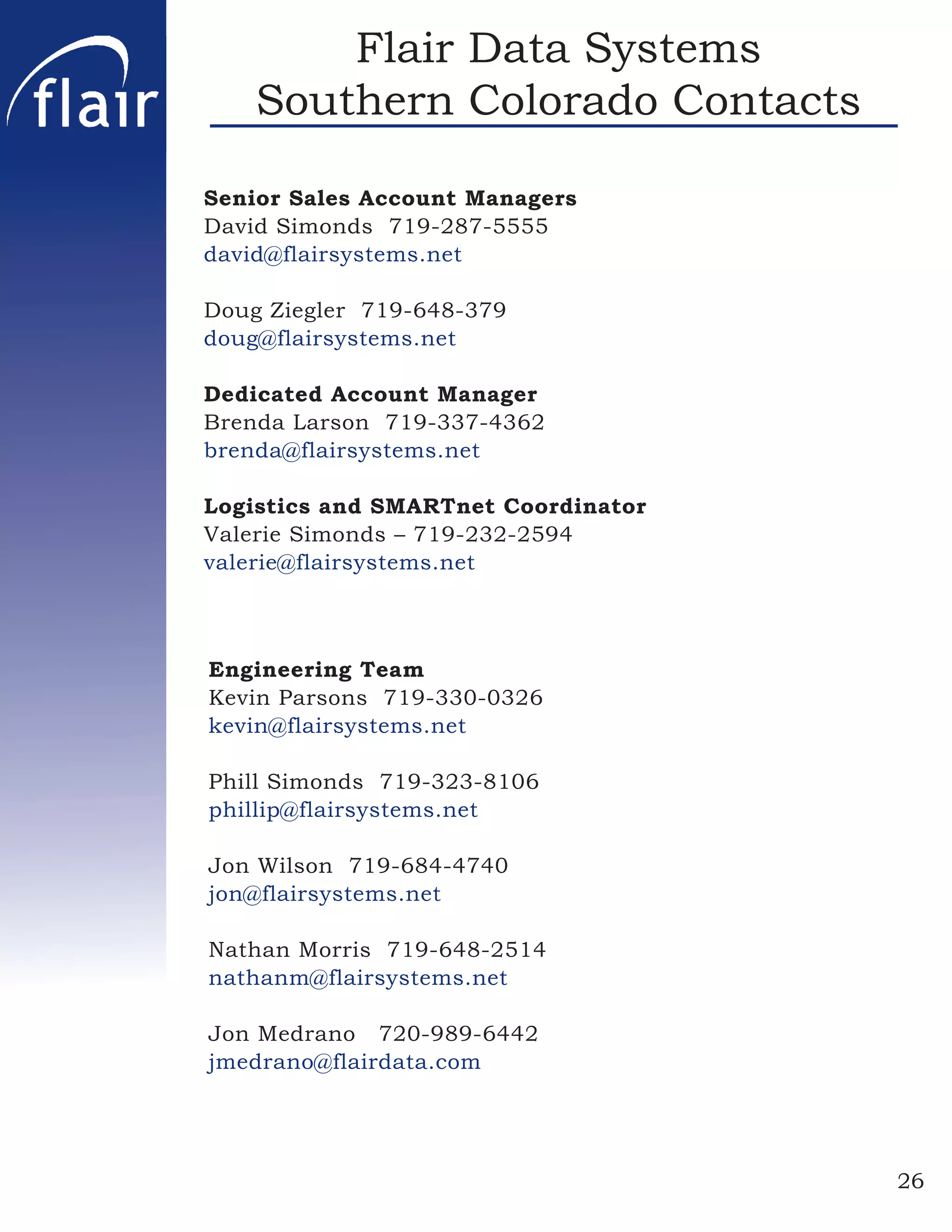 Flair Data Systems
    Southern Colorado Contacts

Senior Sales Account Managers
David Simonds 719-287-5555
david@flairsystems.net

Doug Ziegler 719-648-379
doug@flairsystems.net

Dedicated Account Manager
Brenda Larson 719-337-4362
brenda@flairsystems.net

Logistics and SMARTnet Coordinator
Valerie Simonds – 719-232-2594
valerie@flairsystems.net



Engineering Team
Kevin Parsons 719-330-0326
kevin@flairsystems.net

Phill Simonds 719-323-8106
phillip@flairsystems.net

Jon Wilson 719-684-4740
jon@flairsystems.net

Nathan Morris 719-648-2514
nathanm@flairsystems.net

Jon Medrano 720-989-6442
jmedrano@flairdata.com




                                     26
 