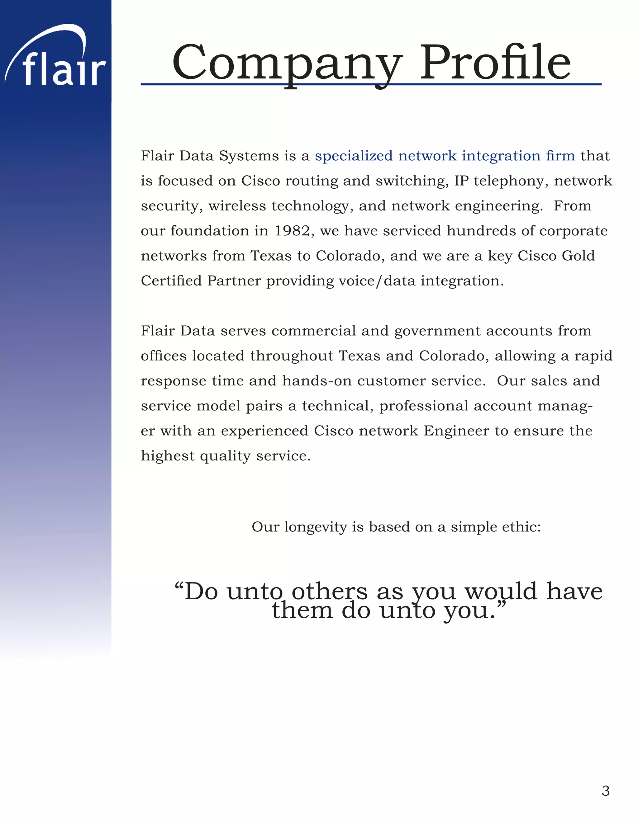 Company Proﬁle
Flair Data Systems is a specialized network integration ﬁrm that
is focused on Cisco routing and switching, IP telephony, network
security, wireless technology, and network engineering. From
our foundation in 1982, we have serviced hundreds of corporate
networks from Texas to Colorado, and we are a key Cisco Gold
Certiﬁed Partner providing voice/data integration.


Flair Data serves commercial and government accounts from
ofﬁces located throughout Texas and Colorado, allowing a rapid
response time and hands-on customer service. Our sales and
service model pairs a technical, professional account manag-
er with an experienced Cisco network Engineer to ensure the
highest quality service.



               Our longevity is based on a simple ethic:



    “Do unto others as you would have
           them do unto you.”




                                                               3
 