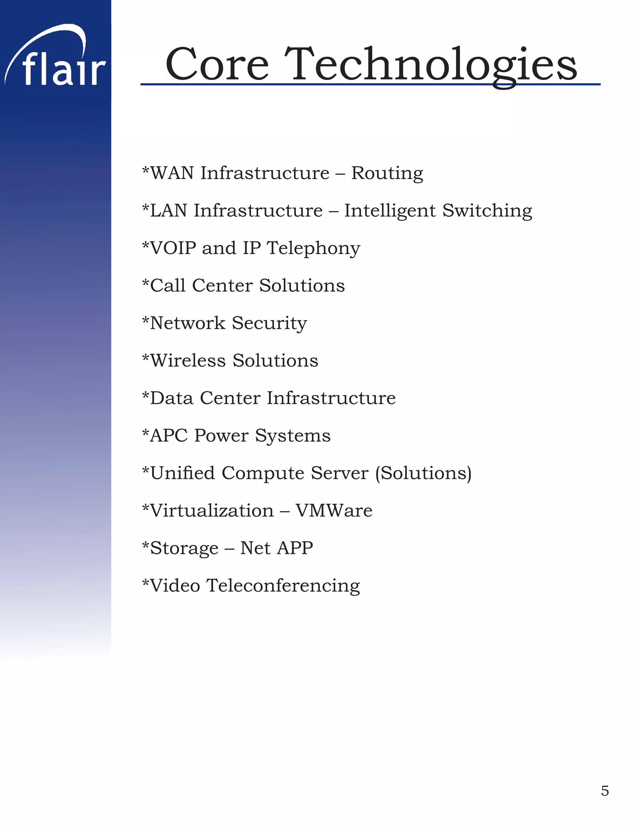 Core Technologies

*WAN Infrastructure – Routing

*LAN Infrastructure – Intelligent Switching

*VOIP and IP Telephony

*Call Center Solutions

*Network Security

*Wireless Solutions

*Data Center Infrastructure

*APC Power Systems

*Uniﬁed Compute Server (Solutions)

*Virtualization – VMWare

*Storage – Net APP

*Video Teleconferencing




                                              5
 