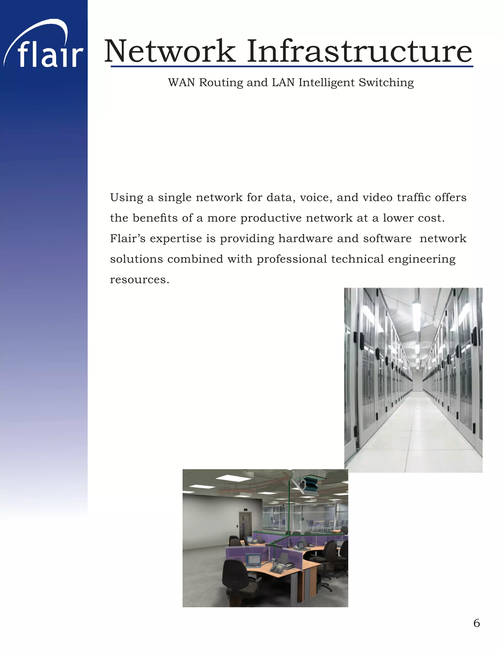 Network Infrastructure
          WAN Routing and LAN Intelligent Switching




Using a single network for data, voice, and video trafﬁc offers
the beneﬁts of a more productive network at a lower cost.
Flair’s expertise is providing hardware and software network
solutions combined with professional technical engineering
resources.




                                                                  6
 