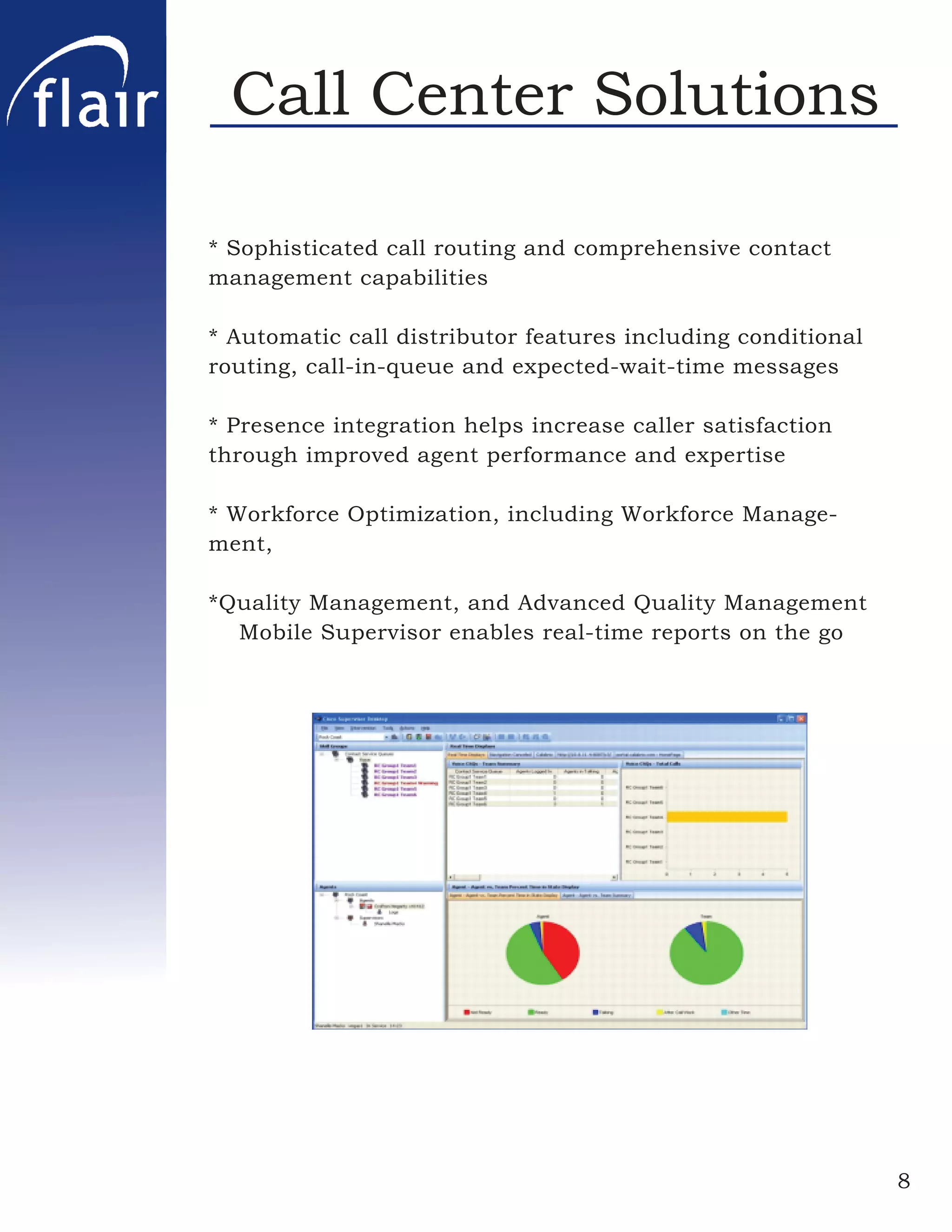 Call Center Solutions

* Sophisticated call routing and comprehensive contact
management capabilities

* Automatic call distributor features including conditional
routing, call-in-queue and expected-wait-time messages

* Presence integration helps increase caller satisfaction
through improved agent performance and expertise

* Workforce Optimization, including Workforce Manage-
ment,

*Quality Management, and Advanced Quality Management
  Mobile Supervisor enables real-time reports on the go




                                                              8
 