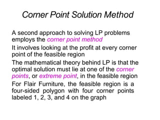 A second approach to solving LP problems
employs the corner point method
It involves looking at the profit at every corner
point of the feasible region
The mathematical theory behind LP is that the
optimal solution must lie at one of the corner
points, or extreme point, in the feasible region
For Flair Furniture, the feasible region is a
four-sided polygon with four corner points
labeled 1, 2, 3, and 4 on the graph
Corner Point Solution Method
 