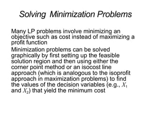 Solving Minimization Problems
Many LP problems involve minimizing an
objective such as cost instead of maximizing a
profit function
Minimization problems can be solved
graphically by first setting up the feasible
solution region and then using either the
corner point method or an isocost line
approach (which is analogous to the isoprofit
approach in maximization problems) to find
the values of the decision variables (e.g., X1
and X2) that yield the minimum cost
 