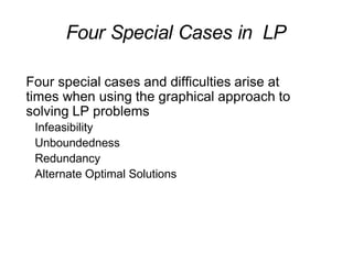 Four Special Cases in LP
Four special cases and difficulties arise at
times when using the graphical approach to
solving LP problems
Infeasibility
Unboundedness
Redundancy
Alternate Optimal Solutions
 