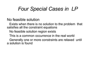Four Special Cases in LP
No feasible solution
Exists when there is no solution to the problem that
satisfies all the constraint equations
No feasible solution region exists
This is a common occurrence in the real world
Generally one or more constraints are relaxed until
a solution is found
 