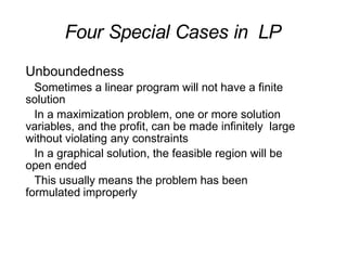 Four Special Cases in LP
Unboundedness
Sometimes a linear program will not have a finite
solution
In a maximization problem, one or more solution
variables, and the profit, can be made infinitely large
without violating any constraints
In a graphical solution, the feasible region will be
open ended
This usually means the problem has been
formulated improperly
 