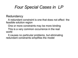 Four Special Cases in LP
Redundancy
A redundant constraint is one that does not affect the
feasible solution region
One or more constraints may be more binding
This is a very common occurrence in the real
world
It causes no particular problems, but eliminating
redundant constraints simplifies the model
 