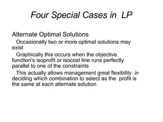 Four Special Cases in LP
Alternate Optimal Solutions
Occasionally two or more optimal solutions may
exist
Graphically this occurs when the objective
function’s isoprofit or isocost line runs perfectly
parallel to one of the constraints
This actually allows management great flexibility in
deciding which combination to select as the profit is
the same at each alternate solution
 