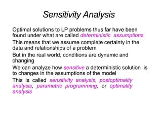 Sensitivity Analysis
Optimal solutions to LP problems thus far have been
found under what are called deterministic assumptions
This means that we assume complete certainty in the
data and relationships of a problem
But in the real world, conditions are dynamic and
changing
We can analyze how sensitive a deterministic solution is
to changes in the assumptions of the model
This is called sensitivity analysis, postoptimality
analysis, parametric programming, or optimality
analysis
 