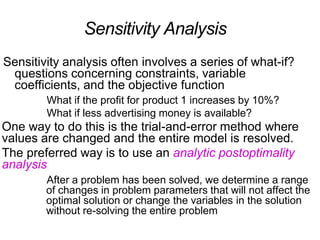 Sensitivity Analysis
Sensitivity analysis often involves a series of what-if?
questions concerning constraints, variable
coefficients, and the objective function
What if the profit for product 1 increases by 10%?
What if less advertising money is available?
One way to do this is the trial-and-error method where
values are changed and the entire model is resolved.
The preferred way is to use an analytic postoptimality
analysis
After a problem has been solved, we determine a range
of changes in problem parameters that will not affect the
optimal solution or change the variables in the solution
without re-solving the entire problem
 