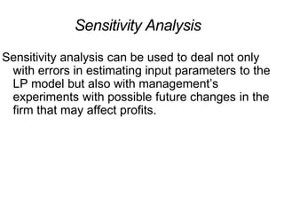 Sensitivity Analysis
Sensitivity analysis can be used to deal not only
with errors in estimating input parameters to the
LP model but also with management’s
experiments with possible future changes in the
firm that may affect profits.
 