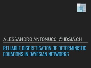 RELIABLE DISCRETISATION OF DETERMINISTIC
EQUATIONS IN BAYESIAN NETWORKS
ALESSANDRO ANTONUCCI @ IDSIA.CH
 