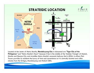 STRATEGIC LOCATION




Located at the center of Metro Manila, Mandaluyong City is nicknamed are "Tiger City of the
Philippines" and "Metro Manila's Heart“ because it lies in the middle of the ‘Golden Triangle’ of Makati,
Manila and Quezon City and straddles Metro Manila’s economic beltway that is EDSA. In effect, Flair
Towers provides its residents the luxury of time and convenience as it is centrally located and within
minutes from the Ortigas, Mandaluyong and Makati CBDs.
 