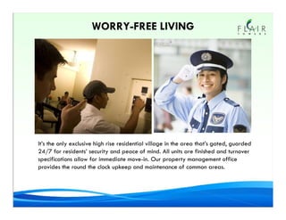WORRY-FREE LIVING




It’s the only exclusive high rise residential village in the area that’s gated, guarded
24/7 for residents’ security and peace of mind. All units are finished and turnover
specifications allow for immediate move-in. Our property management office
provides the round the clock upkeep and maintenance of common areas.
 