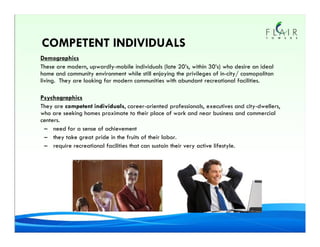 COMPETENT INDIVIDUALS
Demographics
These are modern, upwardly-mobile individuals (late 20’s, within 30’s) who desire an ideal
home and community environment while still enjoying the privileges of in-city/ cosmopolitan
living. They are looking for modern communities with abundant recreational facilities.

Psychographics
They are competent individuals, career-oriented professionals, executives and city-dwellers,
who are seeking homes proximate to their place of work and near business and commercial
centers.
 – need for a sense of achievement
 – they take great pride in the fruits of their labor.
 – require recreational facilities that can sustain their very active lifestyle.
 