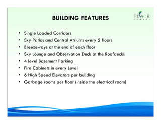 BUILDING FEATURES

•   Single Loaded Corridors
•   Sky Patios and Central Atriums every 5 floors
•   Breezeways at the end of each floor
•   Sky Lounge and Observation Deck at the Roofdecks
•   4 level Basement Parking
•   Fire Cabinets in every Level
•   6 High Speed Elevators per building
•   Garbage rooms per floor (inside the electrical room)
 