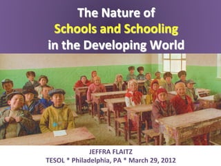 The	
  Nature	
  of	
  	
  
 Schools	
  and	
  Schooling	
  	
  
in	
  the	
  Developing	
  World	
  




                    JEFFRA	
  FLAITZ	
  
TESOL	
  *	
  Philadelphia,	
  PA	
  *	
  March	
  29,	
  2012	
  
 