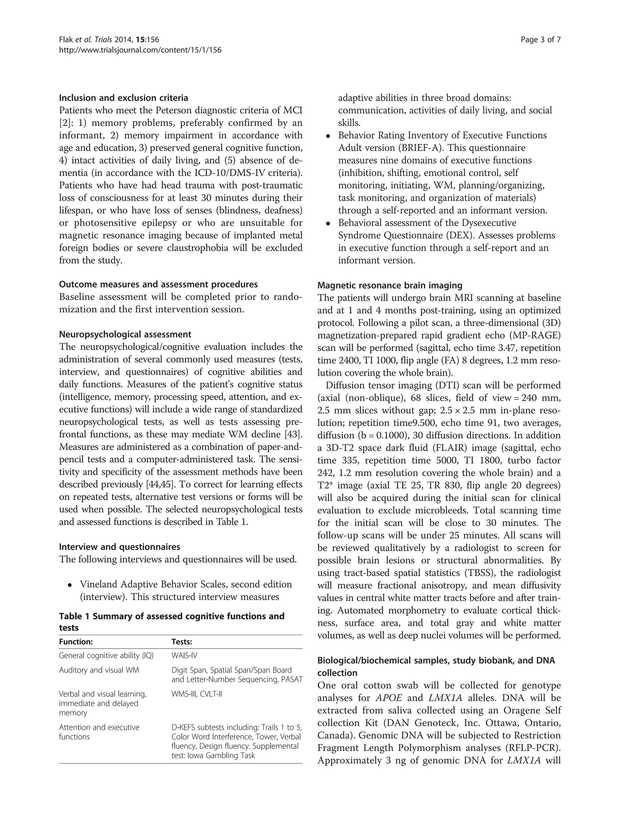 Inclusion and exclusion criteria
Patients who meet the Peterson diagnostic criteria of MCI
[2]: 1) memory problems, preferably confirmed by an
informant, 2) memory impairment in accordance with
age and education, 3) preserved general cognitive function,
4) intact activities of daily living, and (5) absence of de-
mentia (in accordance with the ICD-10/DMS-IV criteria).
Patients who have had head trauma with post-traumatic
loss of consciousness for at least 30 minutes during their
lifespan, or who have loss of senses (blindness, deafness)
or photosensitive epilepsy or who are unsuitable for
magnetic resonance imaging because of implanted metal
foreign bodies or severe claustrophobia will be excluded
from the study.
Outcome measures and assessment procedures
Baseline assessment will be completed prior to rando-
mization and the first intervention session.
Neuropsychological assessment
The neuropsychological/cognitive evaluation includes the
administration of several commonly used measures (tests,
interview, and questionnaires) of cognitive abilities and
daily functions. Measures of the patient's cognitive status
(intelligence, memory, processing speed, attention, and ex-
ecutive functions) will include a wide range of standardized
neuropsychological tests, as well as tests assessing pre-
frontal functions, as these may mediate WM decline [43].
Measures are administered as a combination of paper-and-
pencil tests and a computer-administered task. The sensi-
tivity and specificity of the assessment methods have been
described previously [44,45]. To correct for learning effects
on repeated tests, alternative test versions or forms will be
used when possible. The selected neuropsychological tests
and assessed functions is described in Table 1.
Interview and questionnaires
The following interviews and questionnaires will be used.
 Vineland Adaptive Behavior Scales, second edition
(interview). This structured interview measures
adaptive abilities in three broad domains:
communication, activities of daily living, and social
skills.
 Behavior Rating Inventory of Executive Functions
Adult version (BRIEF-A). This questionnaire
measures nine domains of executive functions
(inhibition, shifting, emotional control, self
monitoring, initiating, WM, planning/organizing,
task monitoring, and organization of materials)
through a self-reported and an informant version.
 Behavioral assessment of the Dysexecutive
Syndrome Questionnaire (DEX). Assesses problems
in executive function through a self-report and an
informant version.
Magnetic resonance brain imaging
The patients will undergo brain MRI scanning at baseline
and at 1 and 4 months post-training, using an optimized
protocol. Following a pilot scan, a three-dimensional (3D)
magnetization-prepared rapid gradient echo (MP-RAGE)
scan will be performed (sagittal, echo time 3.47, repetition
time 2400, TI 1000, flip angle (FA) 8 degrees, 1.2 mm reso-
lution covering the whole brain).
Diffusion tensor imaging (DTI) scan will be performed
(axial (non-oblique), 68 slices, field of view = 240 mm,
2.5 mm slices without gap; 2.5 × 2.5 mm in-plane reso-
lution; repetition time9.500, echo time 91, two averages,
diffusion (b = 0.1000), 30 diffusion directions. In addition
a 3D-T2 space dark fluid (FLAIR) image (sagittal, echo
time 335, repetition time 5000, TI 1800, turbo factor
242, 1.2 mm resolution covering the whole brain) and a
T2* image (axial TE 25, TR 830, flip angle 20 degrees)
will also be acquired during the initial scan for clinical
evaluation to exclude microbleeds. Total scanning time
for the initial scan will be close to 30 minutes. The
follow-up scans will be under 25 minutes. All scans will
be reviewed qualitatively by a radiologist to screen for
possible brain lesions or structural abnormalities. By
using tract-based spatial statistics (TBSS), the radiologist
will measure fractional anisotropy, and mean diffusivity
values in central white matter tracts before and after train-
ing. Automated morphometry to evaluate cortical thick-
ness, surface area, and total gray and white matter
volumes, as well as deep nuclei volumes will be performed.
Biological/biochemical samples, study biobank, and DNA
collection
One oral cotton swab will be collected for genotype
analyses for APOE and LMX1A alleles. DNA will be
extracted from saliva collected using an Oragene Self
collection Kit (DAN Genoteck, Inc. Ottawa, Ontario,
Canada). Genomic DNA will be subjected to Restriction
Fragment Length Polymorphism analyses (RFLP-PCR).
Approximately 3 ng of genomic DNA for LMX1A will
Table 1 Summary of assessed cognitive functions and
tests
Function: Tests:
General cognitive ability (IQ) WAIS-IV
Auditory and visual WM Digit Span, Spatial Span/Span Board
and Letter-Number Sequencing, PASAT
Verbal and visual learning,
immediate and delayed
memory
WMS-III, CVLT-II
Attention and executive
functions
D-KEFS subtests including: Trails 1 to 5,
Color Word Interference, Tower, Verbal
fluency, Design fluency. Supplemental
test: Iowa Gambling Task
Flak et al. Trials 2014, 15:156 Page 3 of 7
http://www.trialsjournal.com/content/15/1/156
 